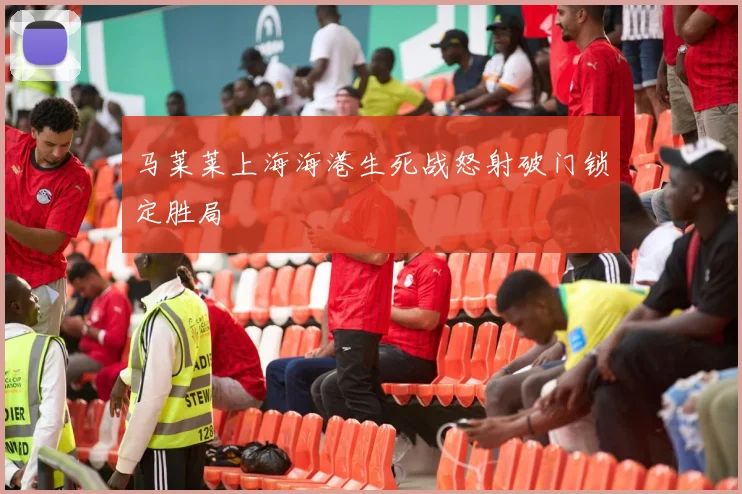 马莱莱上海海港生死战怒射破门锁定胜局