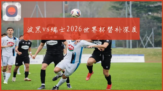波黑vs瑞士2026世界杯替补深度