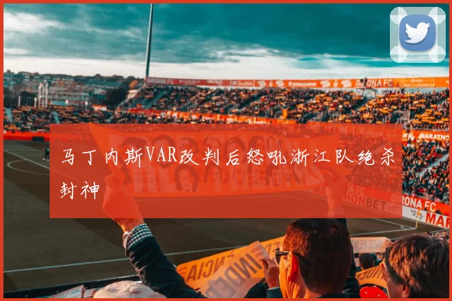 马丁内斯VAR改判后怒吼浙江队绝杀封神