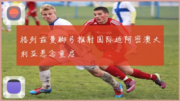 格列兹曼脚弓推射国际迈阿密澳大利亚悬念重启
