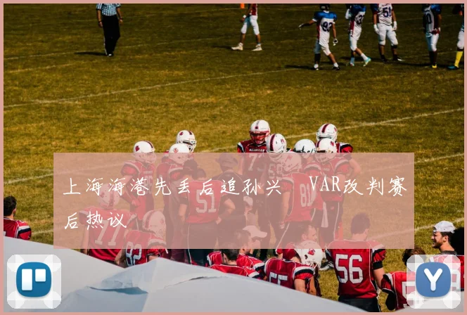 上海海港先丢后追孙兴慜VAR改判赛后热议