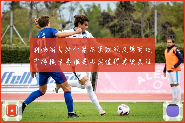 利物浦与拜仁慕尼黑欧冠交锋时攻守转换节奏谁更占优值得持续关注