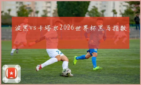 波黑vs卡塔尔2026世界杯黑马指数