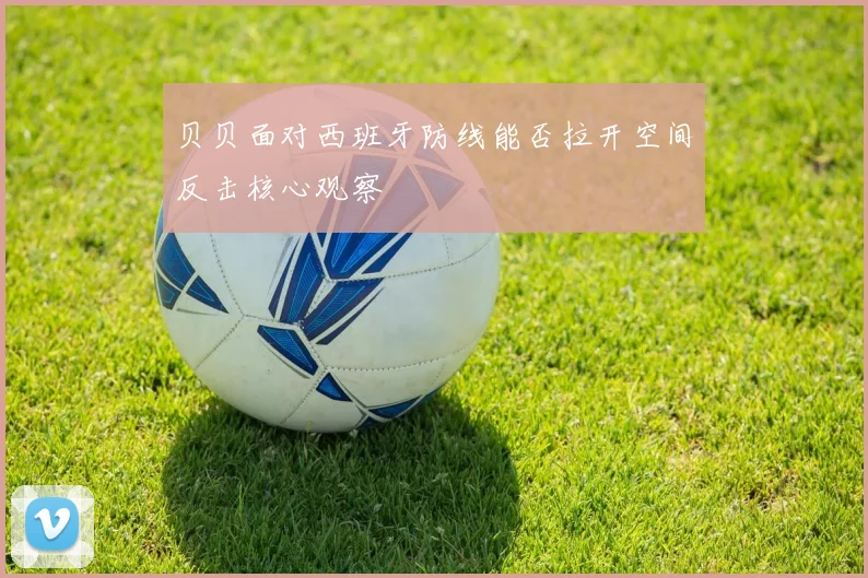 贝贝面对西班牙防线能否拉开空间反击核心观察