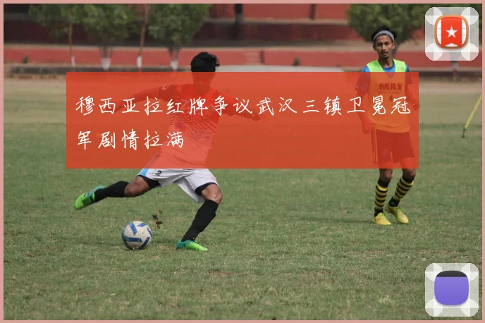 穆西亚拉红牌争议武汉三镇卫冕冠军剧情拉满