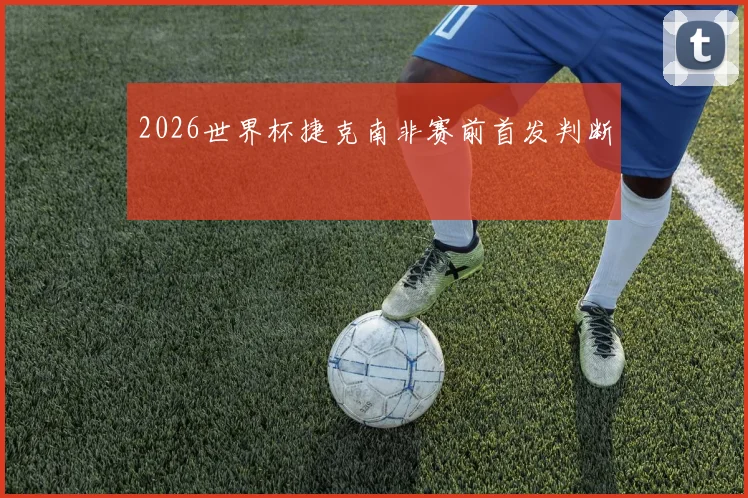 2026世界杯捷克南非赛前首发判断
