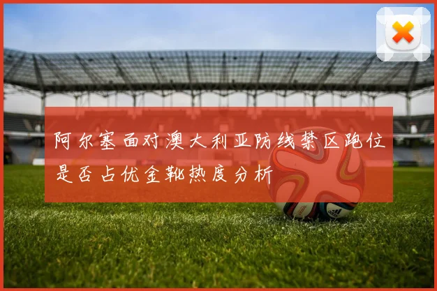 阿尔塞面对澳大利亚防线禁区跑位是否占优金靴热度分析