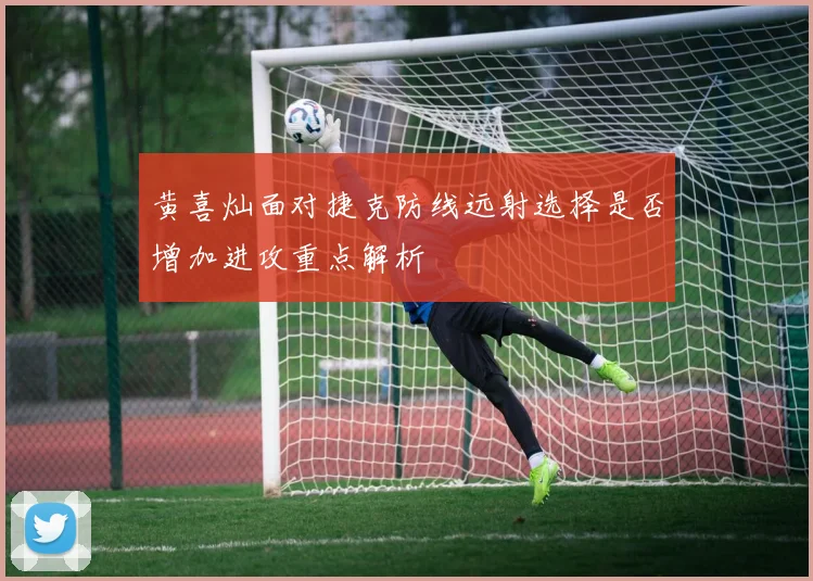 黄喜灿面对捷克防线远射选择是否增加进攻重点解析