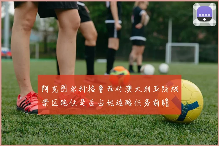 阿克图尔科格鲁面对澳大利亚防线禁区跑位是否占优边路任务前瞻