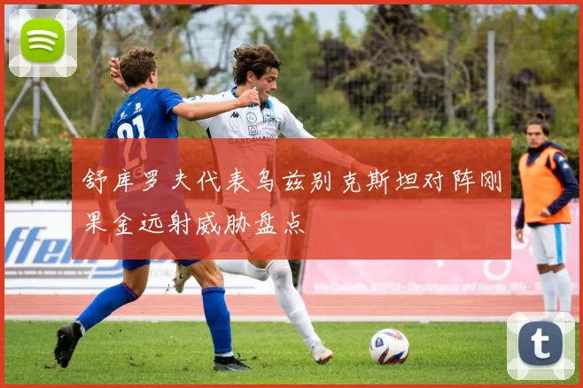 舒库罗夫代表乌兹别克斯坦对阵刚果金远射威胁盘点