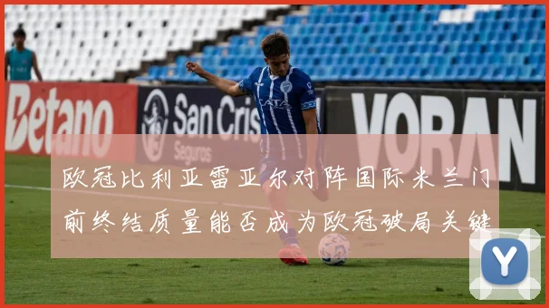 欧冠比利亚雷亚尔对阵国际米兰门前终结质量能否成为欧冠破局关键