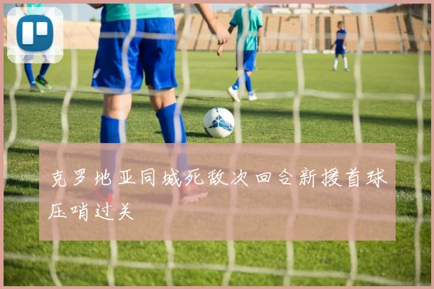 克罗地亚同城死敌次回合新援首球压哨过关