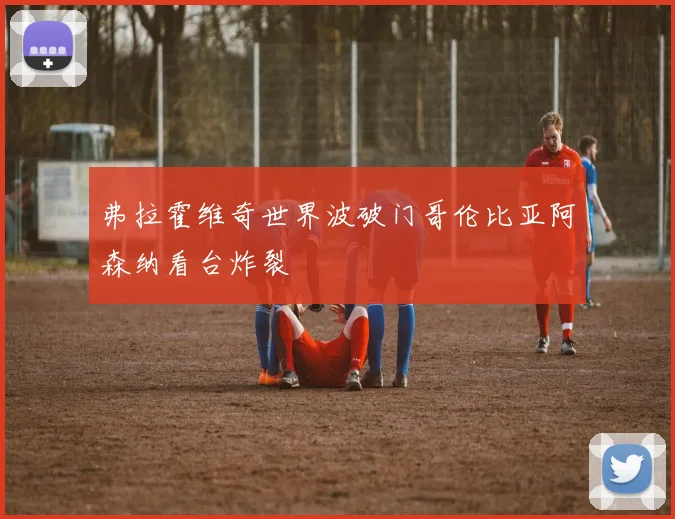 弗拉霍维奇世界波破门哥伦比亚阿森纳看台炸裂