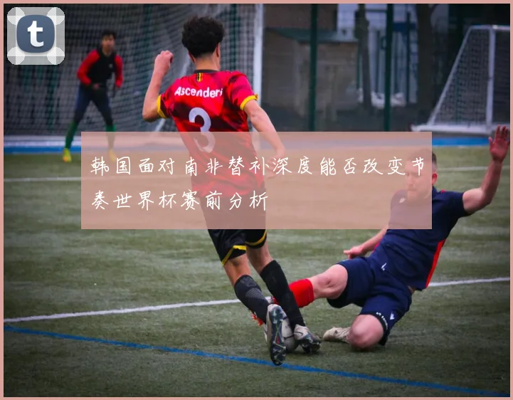 韩国面对南非替补深度能否改变节奏世界杯赛前分析
