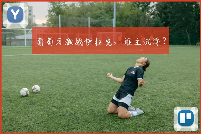 葡萄牙激战伊拉克，谁主沉浮？