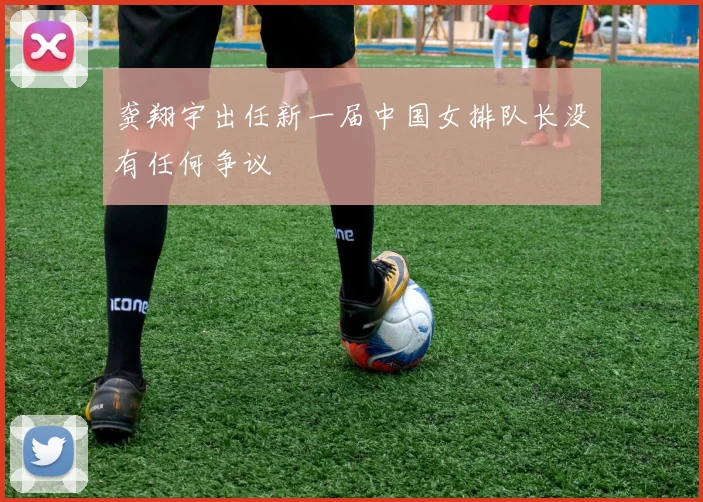 龚翔宇出任新一届中国女排队长没有任何争议