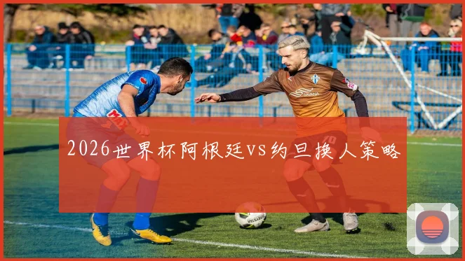 2026世界杯阿根廷vs约旦换人策略