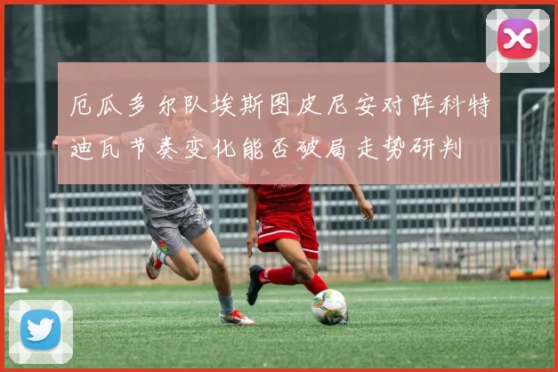 厄瓜多尔队埃斯图皮尼安对阵科特迪瓦节奏变化能否破局走势研判