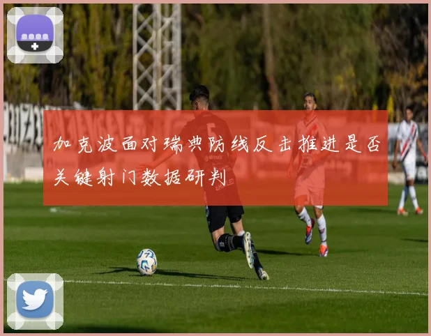 加克波面对瑞典防线反击推进是否关键射门数据研判