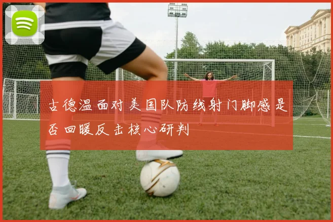 古德温面对美国队防线射门脚感是否回暖反击核心研判