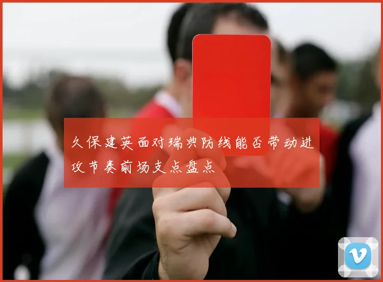 久保建英面对瑞典防线能否带动进攻节奏前场支点盘点