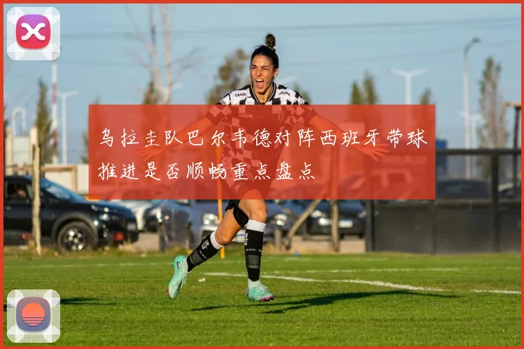 乌拉圭队巴尔韦德对阵西班牙带球推进是否顺畅重点盘点