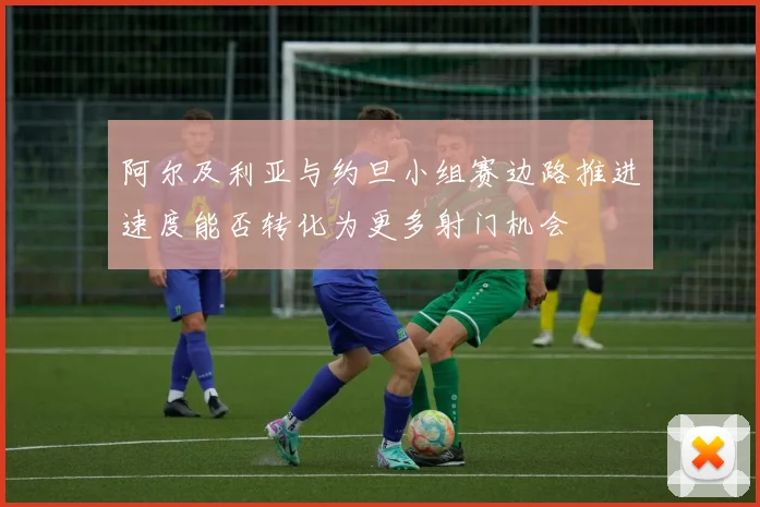 阿尔及利亚与约旦小组赛边路推进速度能否转化为更多射门机会