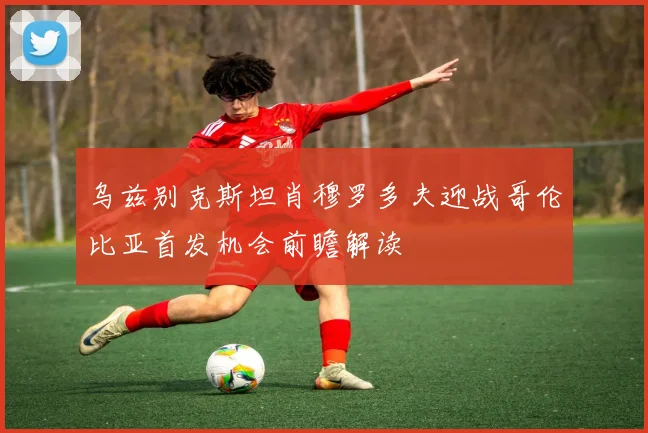 乌兹别克斯坦肖穆罗多夫迎战哥伦比亚首发机会前瞻解读