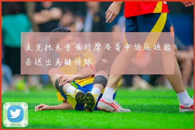 麦克托米奈面对摩洛哥中场压迫能否送出关键传球