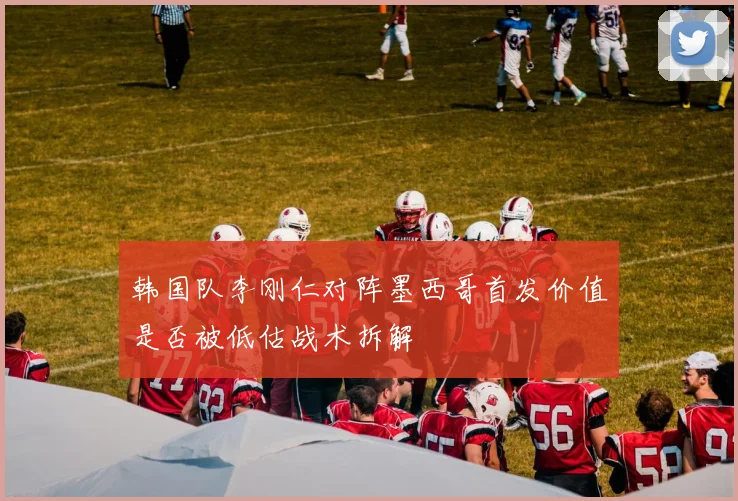 韩国队李刚仁对阵墨西哥首发价值是否被低估战术拆解