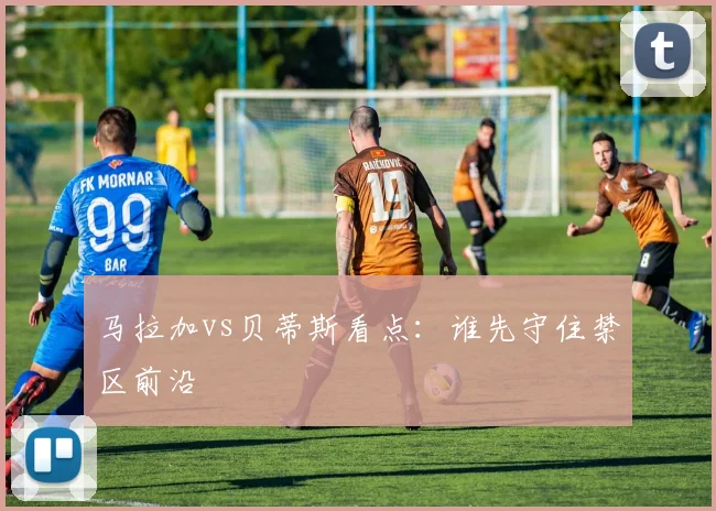马拉加vs贝蒂斯看点:谁先守住禁区前沿