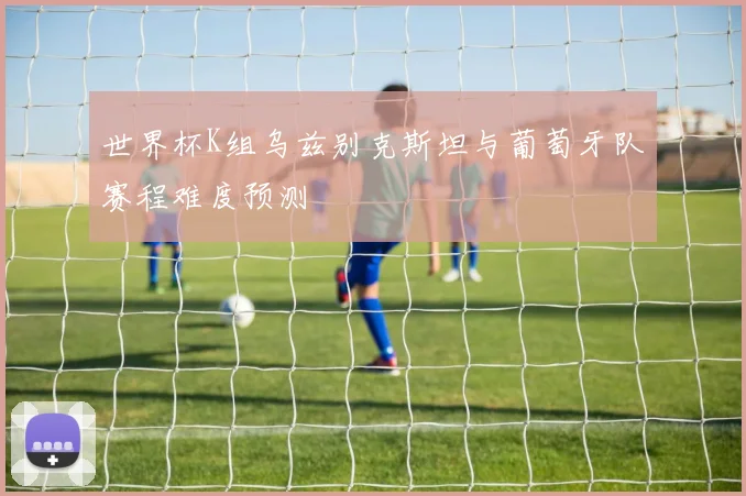 世界杯K组乌兹别克斯坦与葡萄牙队赛程难度预测