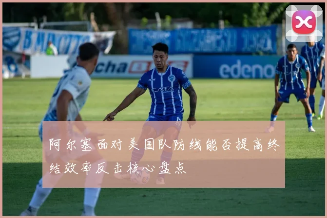 阿尔塞面对美国队防线能否提高终结效率反击核心盘点