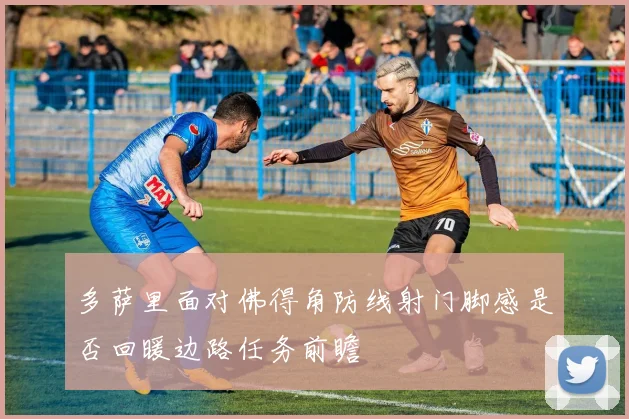 多萨里面对佛得角防线射门脚感是否回暖边路任务前瞻