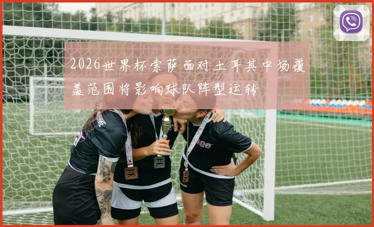 2026世界杯索萨面对土耳其中场覆盖范围将影响球队阵型运转