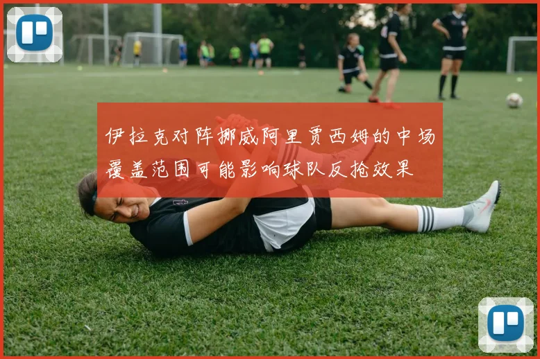 伊拉克对阵挪威阿里贾西姆的中场覆盖范围可能影响球队反抢效果