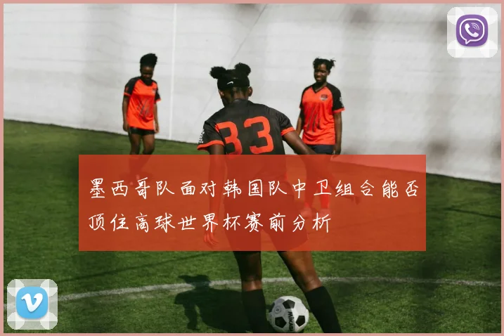 墨西哥队面对韩国队中卫组合能否顶住高球世界杯赛前分析