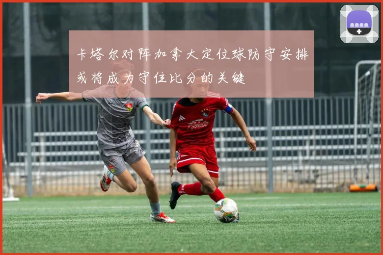卡塔尔对阵加拿大定位球防守安排或将成为守住比分的关键