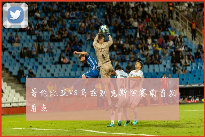 哥伦比亚vs乌兹别克斯坦赛前首发看点