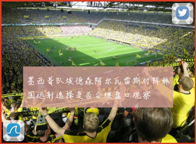 墨西哥队埃德森阿尔瓦雷斯对阵韩国远射选择是否合理盘口观察