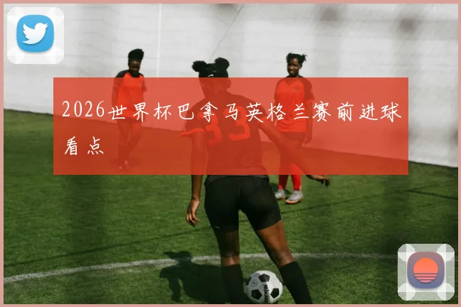2026世界杯巴拿马英格兰赛前进球看点