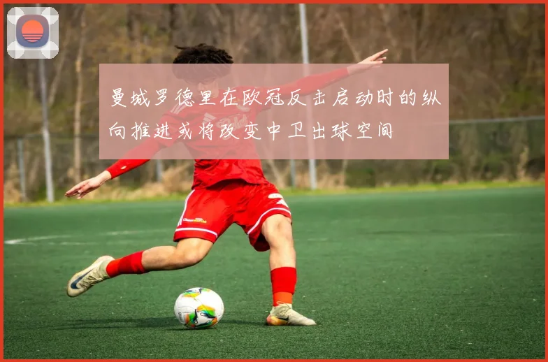 曼城罗德里在欧冠反击启动时的纵向推进或将改变中卫出球空间