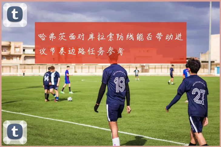 哈弗茨面对库拉索防线能否带动进攻节奏边路任务参考